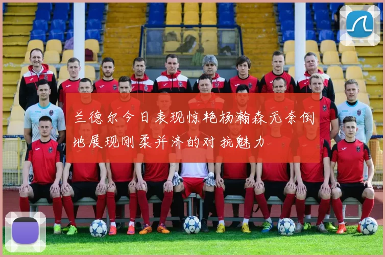 兰德尔今日表现惊艳杨瀚森无奈倒地展现刚柔并济的对抗魅力