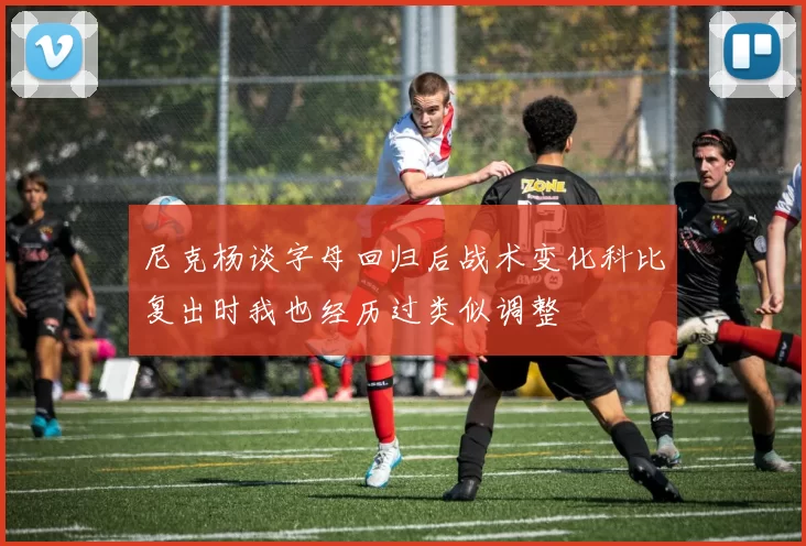 尼克杨谈字母回归后战术变化科比复出时我也经历过类似调整